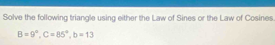 Solve the following triangle using either the Law of Sines or the Law of Cosines.
B=9°, C=85°, b=13