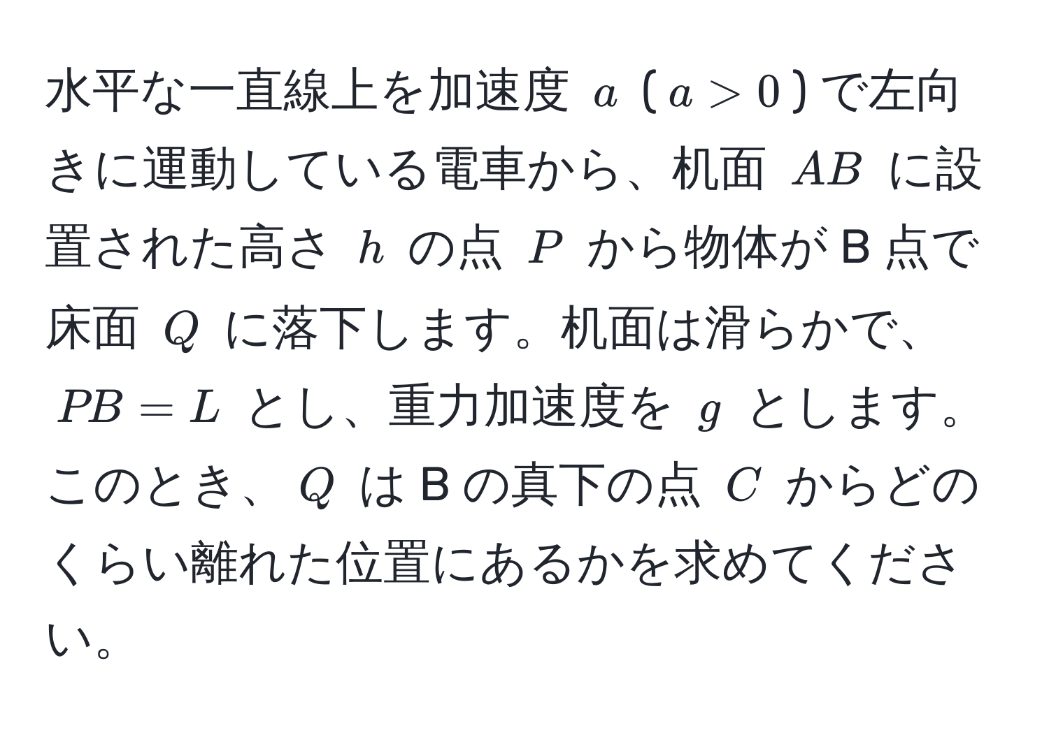 水平な一直線上を加速度 $a$ ($a>0$) で左向きに運動している電車から、机面 $AB$ に設置された高さ $h$ の点 $P$ から物体が B 点で床面 $Q$ に落下します。机面は滑らかで、$PB=L$ とし、重力加速度を $g$ とします。このとき、$Q$ は B の真下の点 $C$ からどのくらい離れた位置にあるかを求めてください。