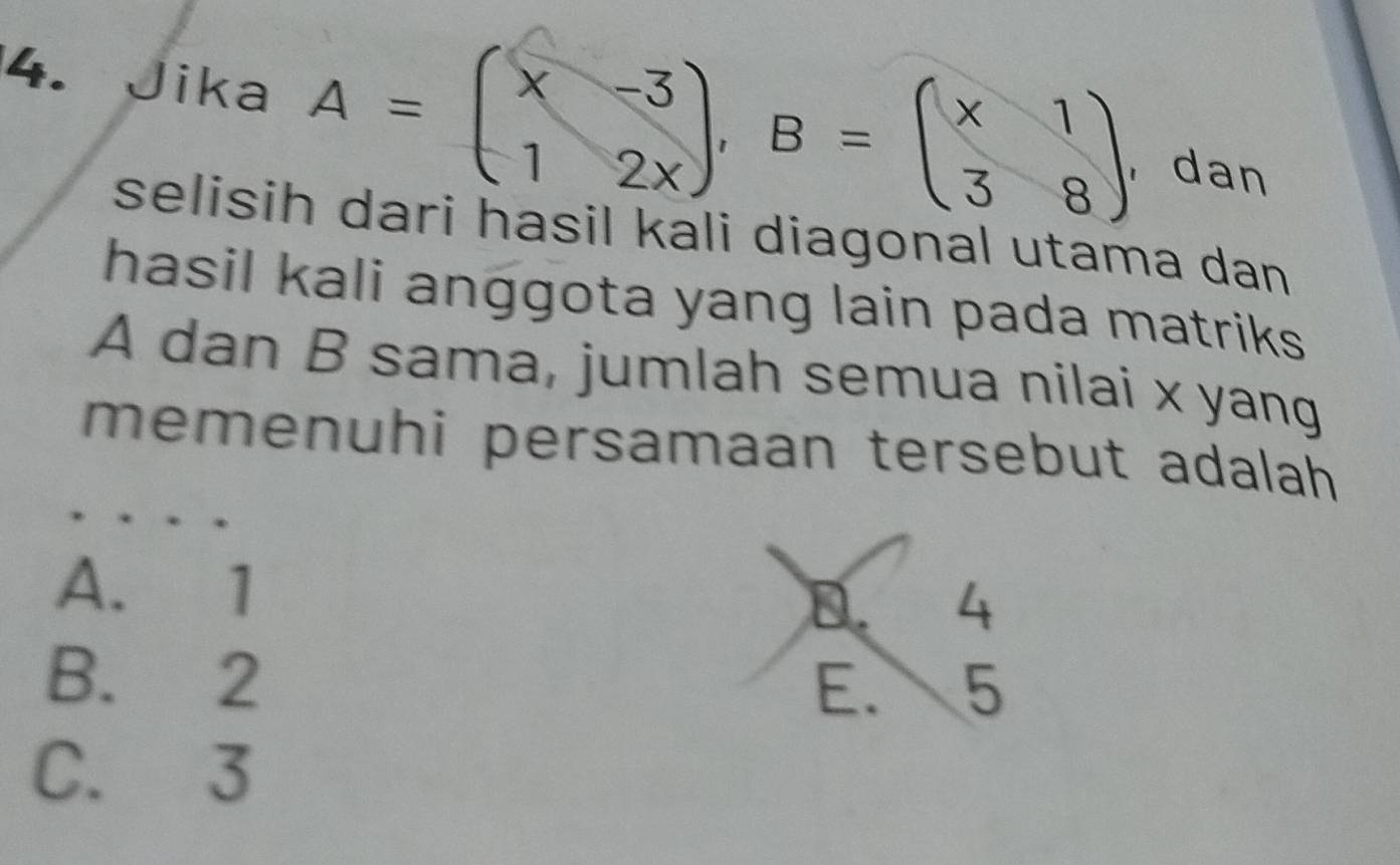 Jika A=beginpmatrix x&-3 1&2xendpmatrix , B=beginpmatrix x&1 3&8endpmatrix ,dan
selisih dari hasil kali diagonal utama dan
hasil kali anggota yang lain pada matriks
A dan B sama, jumlah semua nilai x yang
memenuhi persamaan tersebut adalah
A. 1 D. 4
B. 2
E. 5
C. 3