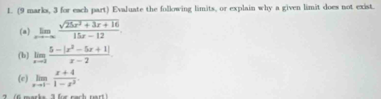 (9 marks, 3 for each part) Evaluate the following limits, or explain why a given limit does not exist.
(a) limlimits _xto -∈fty  (sqrt(25x^2+3x+16))/15x-12 . 
(b) limlimits _xto 2 (5-|x^2-5x+1|)/x-2 
(c) limlimits _xto 1^- (x+4)/1-x^2 . 
6 marks 3 for nach nart