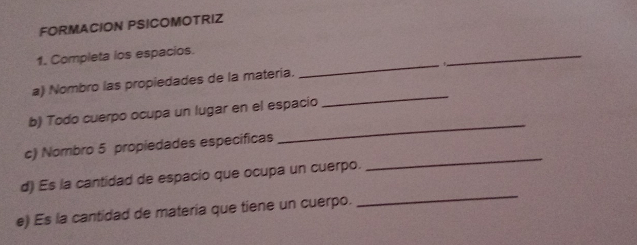 FORMACION PSICOMOTRIZ 
_ 
1. Completa los espacios. 
_ 
_ 
a) Nombro las propiedades de la matería. 
_ 
b) Todo cuerpo ocupa un lugar en el espacio 
_ 
c) Nombro 5 propiedades especificas 
_ 
d) Es la cantidad de espacio que ocupa un cuerpo. 
e) Es la cantidad de materia que tiene un cuerpo.