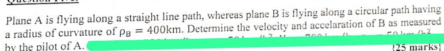 Plane A is flying along a straight line path, whereas plane B is flying along a circular path having 
a radius of curvature of rho _B=400km. Determine the velocity and accelaration of B as measured 
bv the pilot of A. 
25 marks!