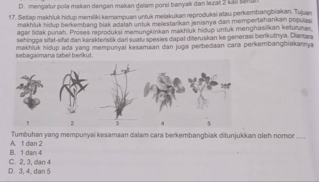 D. mengatur pola makan dengan makan dalam porsi banyak dan lezat 2 kali senal
17. Setiap makhluk hidup memiliki kemampuan untuk melakukan reproduksi atau perkembangbiakan. Tujuan
makhluk hidup berkembang biak adalah untuk melestarikan jenisnya dan mempertahankan populasi
agar tidak punah. Proses reproduksi memungkinkan makhluk hidup untuk menghasilkan keturunan,
sehingga sifat-sifat dan karakteristik dari suatu spesies dapat diteruskan ke generasi berikutnya. Diantara
makhluk hidup ada yang mempunyai kesamaan dan juga perbedaan cara perkembangbiakannya
sebagaimana tabel berikut.
Tumbuhan yang mempunyai kesamaan dalam cara berkembangbiak ditunjukkan oleh nomor ....
A. 1 dan 2
B. 1 dan 4
C. 2, 3, dan 4
D. 3, 4, dan 5