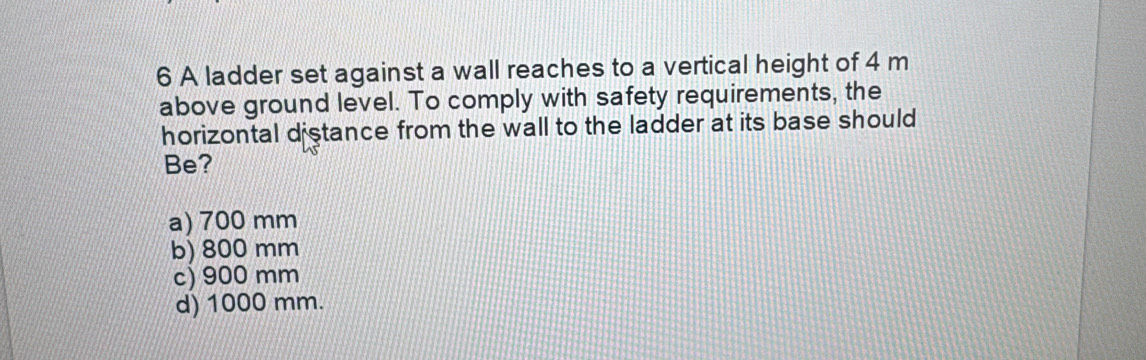 A ladder set against a wall reaches to a vertical height of 4 m
above ground level. To comply with safety requirements, the
horizontal distance from the wall to the ladder at its base should
Be?
a) 700 mm
b) 800 mm
c) 900 mm
d) 1000 mm.