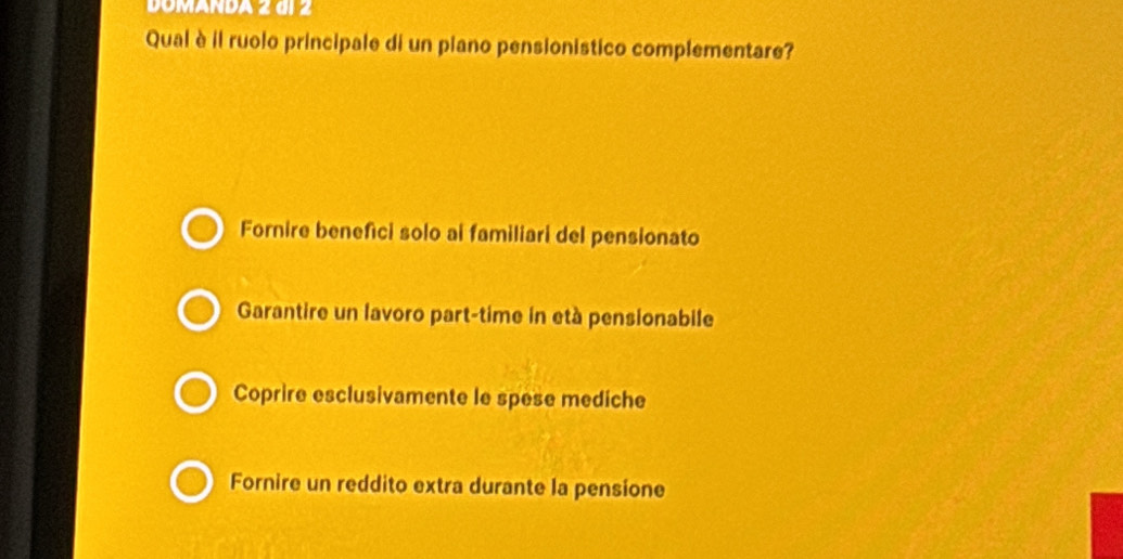 DOMANDA 2 đi 2
Qual è il ruolo principale di un piano pensionistico complementare?
Fornire benefici solo ai familiari del pensionato
Garantire un lavoro part-time in età pensionabile
Coprire esclusivamente le spese mediche
Fornire un reddito extra durante la pensione