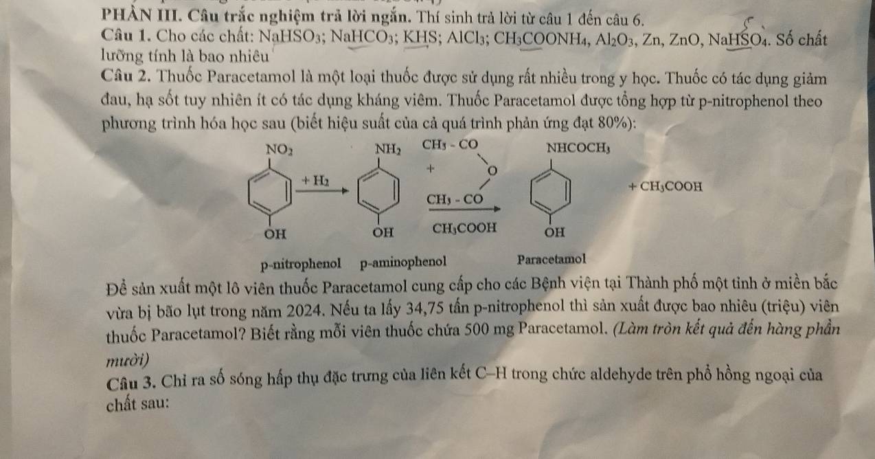 PHÀN III. Câu trắc nghiệm trả lời ngắn. Thí sinh trả lời từ câu 1 đến câu 6.
Câu 1. Cho các chất: NaHSO₃; I NaHCO_3;KHS; AlCl₃; CH_3 COONH₄, Al_2O_3,Zn,ZnO,NaHSO 4. Số chất
lưỡng tính là bao nhiêu
Câu 2. Thuốc Paracetamol là một loại thuốc được sử dụng rất nhiều trong y học. Thuốc có tác dụng giảm
đau, hạ sốt tuy nhiên ít có tác dụng kháng viêm. Thuốc Paracetamol được tổng hợp từ p-nitrophenol theo
phương trình hóa học sau (biết hiệu suất của cả quá trình phản ứng đạt 80%):
p-nitrophenol p-aminophenol Paracetamol
Để sản xuất một lô viên thuốc Paracetamol cung cấp cho các Bệnh viện tại Thành phố một tinh ở miền bắc
vừa bị bão lụt trong năm 2024. Nếu ta lấy 34,75 tấn p-nitrophenol thì sản xuất được bao nhiêu (triệu) viên
thuốc Paracetamol? Biết rằng mỗi viên thuốc chứa 500 mg Paracetamol. (Làm tròn kết quả đến hàng phần
mười)
Câu 3. Chỉ ra số sóng hấp thụ đặc trưng của liên kết C-H trong chức aldehyde trên phổ hồng ngoại của
chất sau: