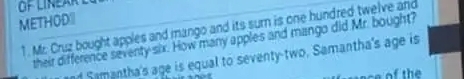 METHOD 
1. Mr Cruz bought apples and mango and its sur is one hundred twelve and 
their difference seventy six. How many apples and mango did Mr. bought? 
ad Samantha's age is equal to seventy-two. Samantha's age is