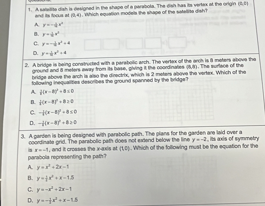 A satellite dish is designed in the shape of a parabola. The dish has its vertex at the origin (0,0)
and its focus at (0,4). Which equation models the shape of the satellite dish?
A. y=- 1/16 x^2
B、 y= 1/16 x^2
C. y=- 1/16 x^2+4
D. y= 1/16 x^2+4
2. A bridge is being constructed with a parabolic arch. The vertex of the arch is 8 meters above the
ground and 8 meters away from its base, giving it the coordinates (8,8). The surface of the
bridge above the arch is also the directrix, which is 2 meters above the vertex. Which of the
following inequalities describes the ground spanned by the bridge?
A.  1/8 (x-8)^2+8≤ 0
B.  1/8 (x-8)^2+8≥ 0
C. - 1/8 (x-8)^2+8≤ 0
D. - 1/8 (x-8)^2+8≥ 0
3. A garden is being designed with parabolic path. The plans for the garden are laid over a
coordinate grid. The parabolic path does not extend below the line y=-2 , its axis of symmetry
is x=-1 , and it crosses the x-axis at ( 0 ). Which of the following must be the equation for the
parabola representing the path?
A. y=x^2+2x-1
B. y= 1/2 x^2+x-1.5
C. y=-x^2+2x-1
D. y=- 1/2 x^2+x-1.5