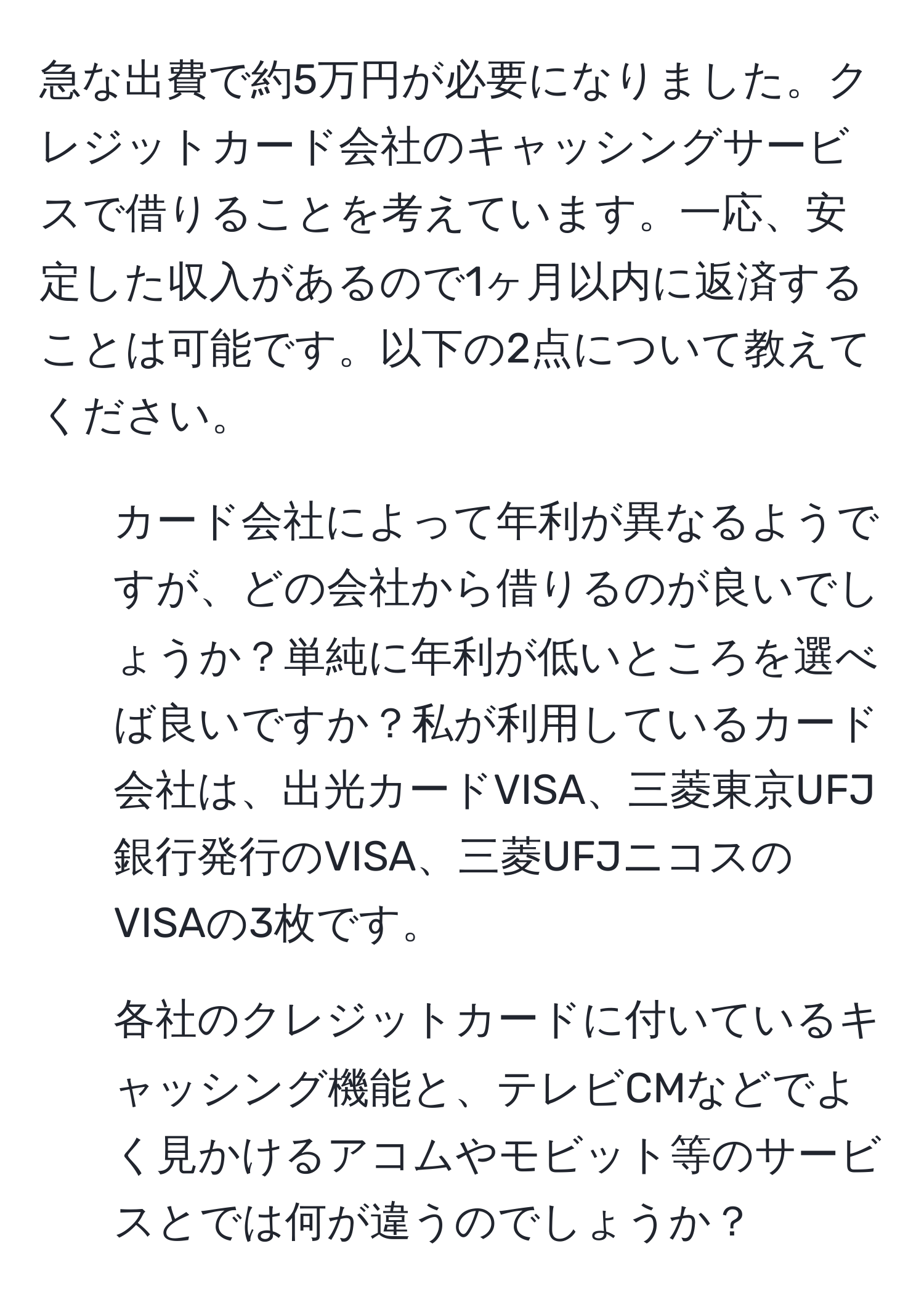 急な出費で約5万円が必要になりました。クレジットカード会社のキャッシングサービスで借りることを考えています。一応、安定した収入があるので1ヶ月以内に返済することは可能です。以下の2点について教えてください。  
1. カード会社によって年利が異なるようですが、どの会社から借りるのが良いでしょうか？単純に年利が低いところを選べば良いですか？私が利用しているカード会社は、出光カードVISA、三菱東京UFJ銀行発行のVISA、三菱UFJニコスのVISAの3枚です。  
2. 各社のクレジットカードに付いているキャッシング機能と、テレビCMなどでよく見かけるアコムやモビット等のサービスとでは何が違うのでしょうか？