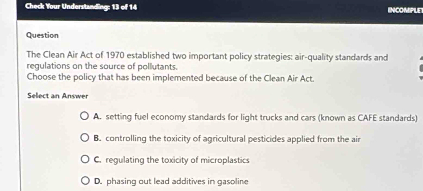 Check Your Understanding: 13 of 14 INCOMPLE
Question
The Clean Air Act of 1970 established two important policy strategies: air-quality standards and
regulations on the source of pollutants.
Choose the policy that has been implemented because of the Clean Air Act.
Select an Answer
A. setting fuel economy standards for light trucks and cars (known as CAFE standards)
B. controlling the toxicity of agricultural pesticides applied from the air
C. regulating the toxicity of microplastics
D. phasing out lead additives in gasoline