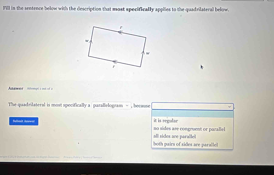 Fill in the sentence below with the description that most specifically applies to the quadrilateral below.
Answer Attempt 1 out of 2
The quadrilateral is most specifically a parallelogram , because
Submit Answer it is regular
no sides are congruent or parallel
all sides are parallel
both pairs of sides are parallel
erigos (2024 DestaMath.osa All Rights Resened - Privacy Policy | Terms of Servicr