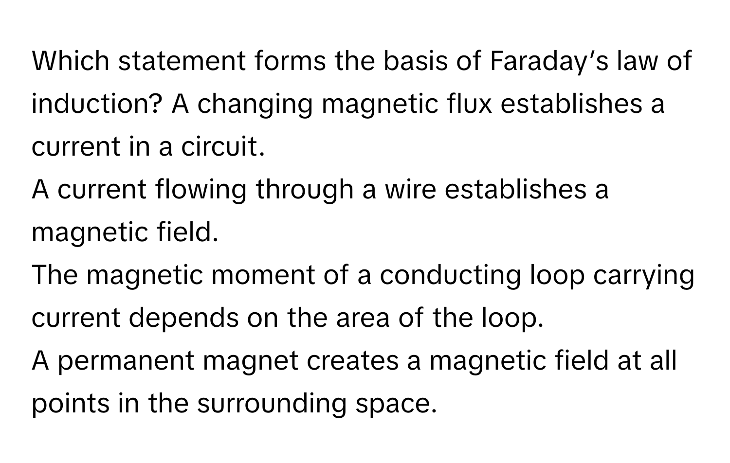 Which statement forms the basis of Faraday’s law of induction?  A changing magnetic flux establishes a current in a circuit.
A current flowing through a wire establishes a magnetic field.
The magnetic moment of a conducting loop carrying current depends on the area of the loop.
A permanent magnet creates a magnetic field at all points in the surrounding space.