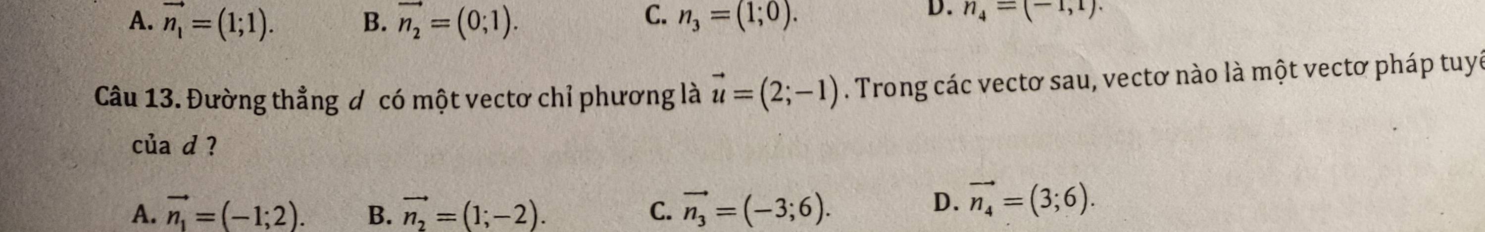 C.
A. vector n_1=(1;1). B. vector n_2=(0;1). n_3=(1;0).
D. n_4=(-1,1). 
Câu 13. Đường thẳng đ có một vectơ chỉ phương là vector u=(2;-1). Trong các vectơ sau, vectơ nào là một vectơ pháp tuyế
của d ?
A. vector n_1=(-1;2). B. vector n_2=(1;-2). C. vector n_3=(-3;6).
D. vector n_4=(3;6).