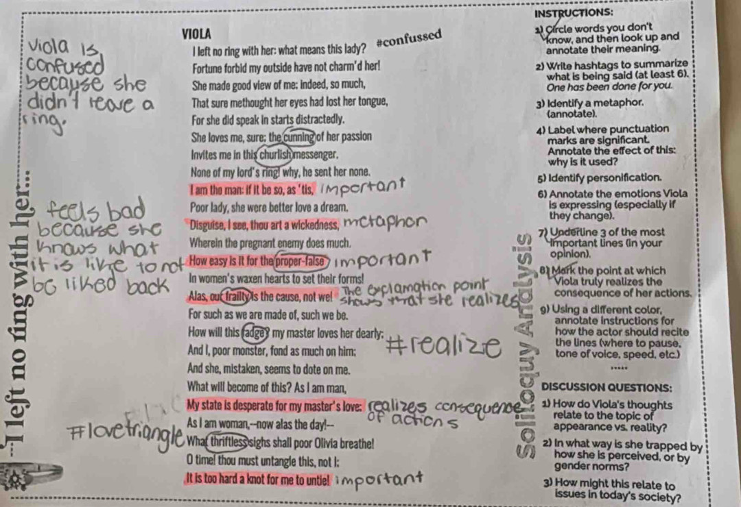 INSTRUCTIONS:
VIOLA
#confussed
1 Circle words you don't
I left no ring with her: what means this lady? know, and then look up and
annotate their meaning
Fortune forbid my outside have not charm'd her! 2) Write hashtags to summarize
She made good view of me; indeed, so much, what is being said (at least 6).
One has been done for you.
That sure methought her eyes had lost her tongue, 3) Identify a metaphor.
For she did speak in starts distractedly. (annotate).
She loves me, sure; the cunning of her passion 4) Label where punctuation
marks are significant.
Invites me in this churlish messenger. Annotate the effect of this:
None of my lord's ring! why, he sent her none. why is it used?
I am the man: if it be so, as 'tis, 5) Identify personification.
6) Annotate the emotions Viola
Poor lady, she were better love a dream. is expressing (especially if
Disguise, I see, thou art a wickedness,
they change).
7) Underline 3 of the most
Wherein the pregnant enemy does much. Important lines (in your
How easy is it for the proper-false
opinion).
8 Mark the point at which
In women's waxen hearts to set their forms! Viola truly realizes the
Alas, out frailty is the cause, not we! consequence of her actions.
a g) Using a different color,
For such as we are made of, such we be. annotate instructions for
How will this radgey my master loves her dearly; how the actor should recite
the lines (where to pause,
a
And I, poor monster, fond as much on him: tone of voice, speed, etc.)
And she, mistaken, seems to dote on me.
What will become of this? As I am man, DISCUSSION QUESTIONS:
My state is desperate for my master's love:  reo li 2s  1 How do Viola's thoughts
relate to the topic of
As I am woman,--now alas the day!-- appearance vs. reality?
What thriftless sighs shall poor Olivia breathe! 2) In what way is she trapped by
how she is perceived, or by
O time! thou must untangle this, not I: gender norms?
It is too hard a knot for me to untie!
3) How might this relate to
issues in today's society?