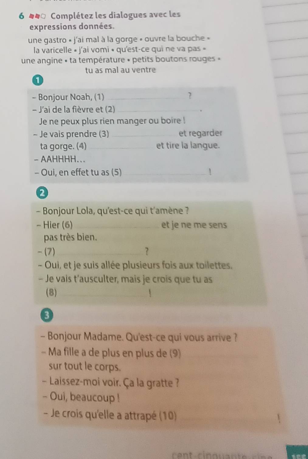 6 400 Complétez les dialogues avec les 
expressions données. 
une gastro « j'ai mal à la gorge » ouvre la bouche » 
la varicelle » j'ai vomi • qu'est-ce qui ne va pas » 
une angine « ta température « petits boutons rouges « 
tu as mal au ventre 
1 
- Bonjour Noah, (1) _7 
- J'ai de la fièvre et (2)_ 
. 
Je ne peux plus rien manger ou boire ! 
- Je vais prendre (3) _et regarder 
ta gorge. (4) _et tire la langue. 
- AAHHHH... 
- Oui, en effet tu as (5) _ 
- Bonjour Lola, qu'est-ce qui t'amène ? 
- Hier (6) _et je ne me sens 
pas très bien. 
- (7)_ ? 
- Oui, et je suis allée plusieurs fois aux toilettes. 
- Je vais t’ausculter, mais je crois que tu as 
(8)_ 
3 
- Bonjour Madame. Qu'est-ce qui vous arrive ? 
- Ma fille a de plus en plus de (9)_ 
sur tout le corps. 
- Laissez-moi voir. Ça la gratte ? 
- Oui, beaucoup ! 
- Je crois qu'elle a attrapé (10)_ 
_