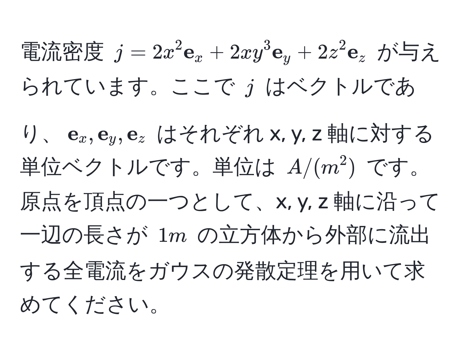 電流密度 $j = 2x^(2  e)_x + 2xy^(3  e)_y + 2z^(2  e)_z$ が与えられています。ここで $j$ はベクトルであり、$ e_x,  e_y,  e_z$ はそれぞれ x, y, z 軸に対する単位ベクトルです。単位は $A/(m^2)$ です。原点を頂点の一つとして、x, y, z 軸に沿って一辺の長さが $1 m$ の立方体から外部に流出する全電流をガウスの発散定理を用いて求めてください。