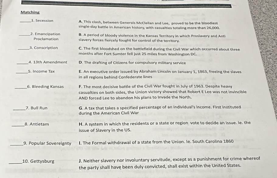Matching
_1. Secession A. This clash, between Generals McClellan and Lee, proved to be the bloodiest
single-day battle in American history, with casualties totaling more than 26,000.
_2. Emancipation B. A period of bloody violence in the Kansas Territory in which Proslavery and Anti
Proclamation slavery forces fiercely fought for control of the territory.
_3. Conscription C. The first bloodshed on the battlefield during the Civil War which occurred about three
months after Fort Sumter fell just 25 miles from Washington DC.
_4. 13th Amendment D. The drafting of Citizens for compulsory military service
_5. Income Tax E. An executive order issued by Abraham Lincoln on January 1, 1863, freeing the slaves
in all regions behind Confederate lines
_6. Bleeding Kansas F. The most decisive battle of the Civil War fought in July of 1963. Despite heavy
casualties on both sides, the Union victory showed that Robert E Lee was not invincible
AND forced Lee to abandon his plans to Invade the North.
_7. Bull Run G. A tax that takes a specified percentage of an individual’s income. First instituted
during the American Civil War
_8. Antietam H. A system in which the residents or a state or region vote to decide an issue. le. the
issue of Slavery in the US.
_9. Popular Sovereignty I. The Formal withdrawal of a state from the Union. le. South Carolina 1860
_10. Gettysburg J. Neither slavery nor involuntary servitude, except as a punishment for crime whereof
the party shall have been duly convicted, shall exist within the United States.
