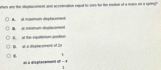 When are the displacement and acceleration equal to zero for the motion of a mass on a spring?
A. at maximum displacement
B. at minimum displacement
C. at the equilibrium position
D. at a displacement of 2x
E.
1
at a displacement of — x
3