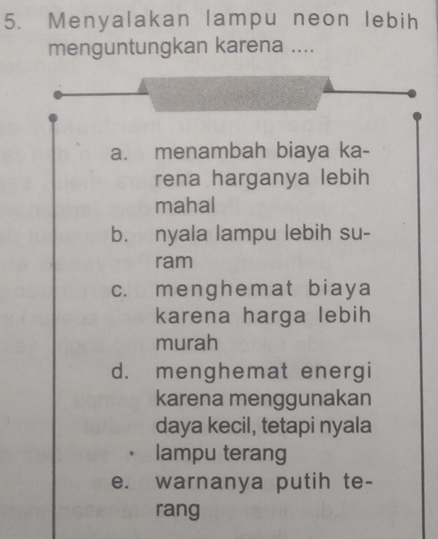 Menyalakan lampu neon lebih
menguntungkan karena ....
a. menambah biaya ka-
rena harganya lebih
mahal
b. nyala lampu lebih su-
ram
c. menghemat biaya
karena harga lebih
murah
d. menghemat energi
karena menggunakan
daya kecil, tetapi nyala
lampu terang
e. warnanya putih te-
rang