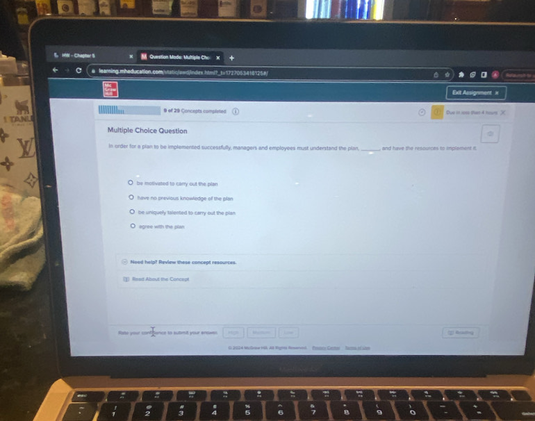 HW - Chapter S M Question Mode: Multiple Cho
e learning.mheducation.com/static/awd/index.htmi?_t=1727053416125#/
Exit Assignment x
9 of 29 Concepts completed Ove in iose than 4 hours.
Multiple Choice Question
in order for a plan to be implemented successfully, managers and employees must understand the plan _and have the resources to implament it
be motivated to carry out the plan
have no previous knowledge of the plan
be uniquely talented to carry out the plan
egree with the plan
Need help? Review these concept resources.
lsed About the Concept
Rate your ca  I/2  nce to submit your erowe , Lime E Reuting
O 2024 MuGraw HIK Ad Rgres Reswned. Pomcy Cemor fartes of stor
:
2 4 5 6 7 B 9