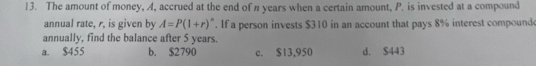 The amount of money, A, accrued at the end of n years when a certain amount, P. is invested at a compound
annual rate, r, is given by A=P(1+r)^n. If a person invests $310 in an account that pays 8% interest compound
annually, find the balance after 5 years.
a. $455 b. $2790 c. $13,950 d. $443