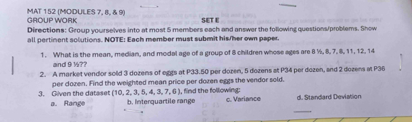 MAT 152 (MODULES 7, 8, & 9) 
GROUP WORK SET E 
Directions: Group yourselves into at most 5 members each and answer the following questions/problems. Show 
all pertinent solutions. NOTE: Each member must submit his/her own paper. 
1. What is the mean, median, and modal age of a group of 8 children whose ages are 8 ½, 8, 7, 8, 11, 12, 14
and 9 ½?? 
2. A market vendor sold 3 dozens of eggs at P33.50 per dozen, 5 dozens at P34 per dozen, and 2 dozens at P36
per dozen. Find the weighted mean price per dozen eggs the vendor sold. 
3. Given the dataset (10,2,3,5,4,3,7,6) , find the following: d. Standard Deviation 
_ 
a. Range b. Interquartile range c. Variance