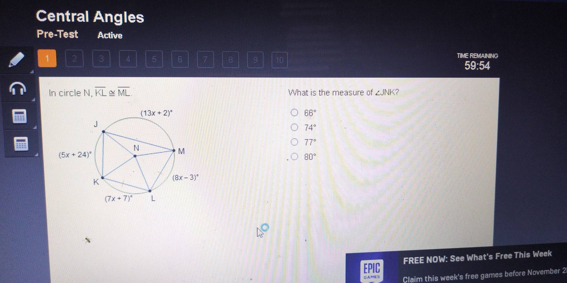 Central Angles
Pre-Test Active
1 2 3 4 6
ungh
TIME REMAINING
59:54
In circle V,overline KL≌ overline ML. What is the measure of ∠ JNK 7
66°
74°
77°
80°
EPIC FREE NOW: See What's Free This Week
GAME5 Claim this week's free games before November 2