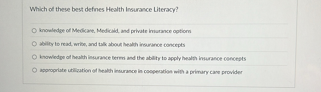 Which of these best defines Health Insurance Literacy?
knowledge of Medicare, Medicaid, and private insurance options
ability to read, write, and talk about health insurance concepts
knowledge of health insurance terms and the ability to apply health insurance concepts
appropriate utilization of health insurance in cooperation with a primary care provider