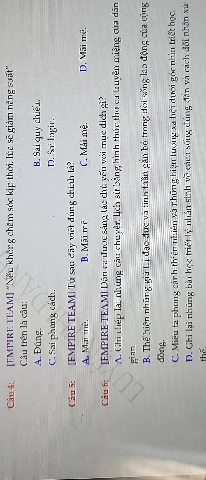 [EMPIRE TEAM] “Nếu không chăm sóc kịp thời, lúa sẽ giám năng suất”
Câu trên là câu:
A. Đúng. B. Sai quy chiếu.
C. Sai phong cách. D. Sai logic.
Câu 5: [EMPIRE TEAM] Từ sau đây viết đúng chính tả?
A. Mài mê. B. Mãi mê. C. Mải mệ. D. Mãi mệ.
Câu 6: [EMPIRE TEAM] Dân ca được sáng tác chủ yếu với mục đích gì?
A. Ghi chép lại những câu chuyện lịch sử bằng hình thức thơ ca truyền miệng của dân
gian.
B. Thể hiện những giá trị đạo đức và tinh thần gắn bó trong đời sống lao động của cộng
đồng.
C. Miêu tả phong cảnh thiên nhiên và những hiện tượng xã hội dưới góc nhìn triết học.
D. Ghi lại những bài học triết lý nhân sinh về cách sống đúng đắn và cách đối nhân xử
thể