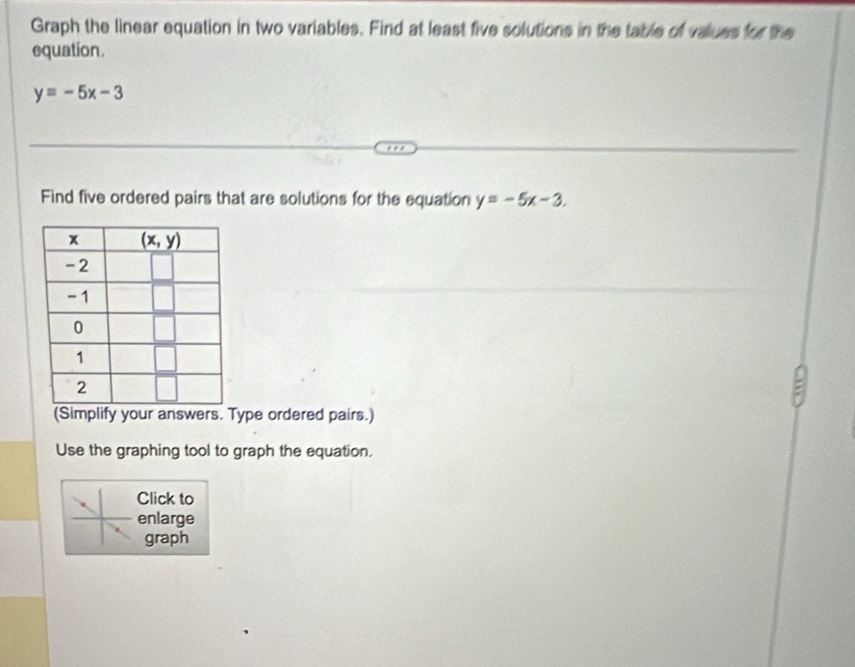 Graph the linear equation in two variables. Find at least five solutions in the table of values for the
equation .
y=-5x-3
Find five ordered pairs that are solutions for the equation y=-5x-3.
(Simplify your answers. Type ordered pairs.)
Use the graphing tool to graph the equation.
Click to
enlarge
graph