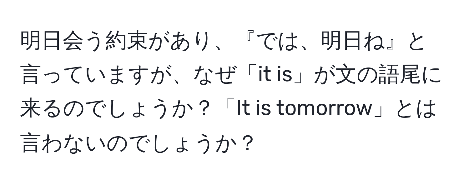 明日会う約束があり、『では、明日ね』と言っていますが、なぜ「it is」が文の語尾に来るのでしょうか？「It is tomorrow」とは言わないのでしょうか？