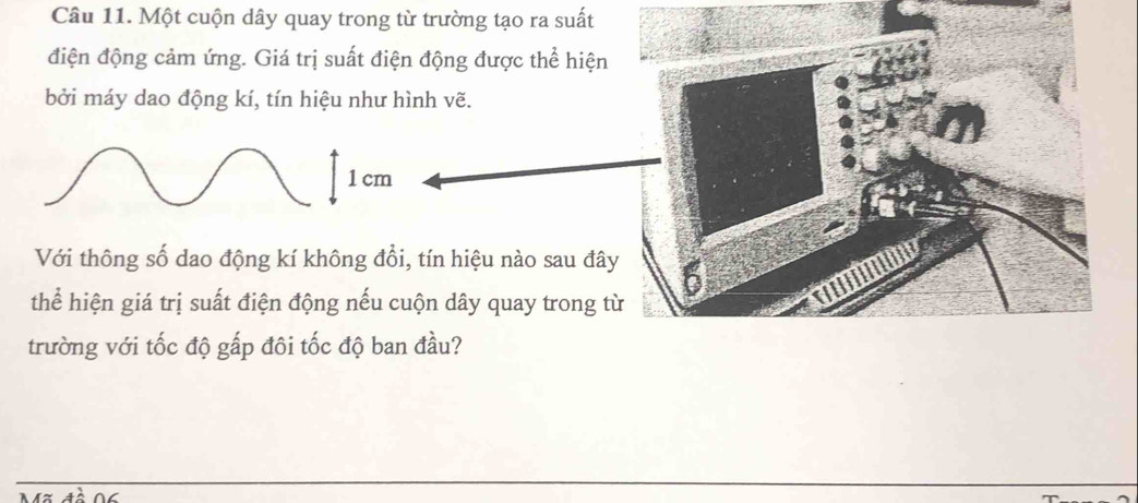 Một cuộn dây quay trong từ trường tạo ra suất 
điện động cảm ứng. Giá trị suất điện động được thể hiện 
bởi máy dao động kí, tín hiệu như hình vẽ.
1 cm
Với thông số dao động kí không đổi, tín hiệu nào sau đâ 
thể hiện giá trị suất điện động nếu cuộn dây quay trong t 
trường với tốc độ gấp đôi tốc độ ban đầu?