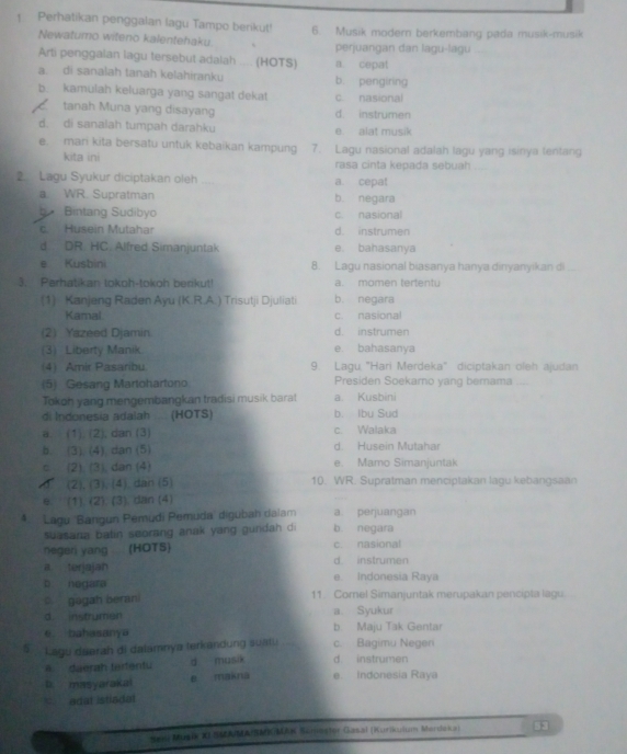 Perhatikan penggalan lagu Tampo berikut! 6. Musik modern berkembang pada musik-musik
Newatumo witeno kalentehaku perjuangan dan lagu-lagu
Arti penggalan lagu tersebut adalah ..... (HOTS) a. cepat
a. di sanalah tanah kelahiranku b. pengiring
b. kamulah keluarga yang sangat dekat c. nasional
tanah Muna yang disayang d. instrumen
d. di sanalah tumpah darahku e alat musik
e mari kita bersatu untuk kebaikan kampung 7. Lagu nasional adalah lagu yang isinya fentang
kita ini rasa cinta kepada sebuah
2 Lagu Syukur diciptakan oleh a. cepat
a. WR. Supratman b. negara
Bintang Sudibyo c. nasional
c. Husein Mutahar d. instrumen
d DR HC Alfred Simanjuntak e. bahasanya
e Kusbini 8. Lagu nasional biasanya hanya dinyanyikan di
3. Parhatikan tokoh-tokoh berikut! a. momen tertentu
(1) Kanjeng Raden Ayu (K.R.A.) Trisutji Djuliati b. negara
Kamal c nasional
(2) Yazeed Djamin d. instrumen
(3) Liberty Manik e bahasanya
(4) Amir Pasaribu. 9. Lagu "Hari Merdeka" diciptakan oleh ajudan
(5) Gesang Martohartono Presiden Soekamo yang bernama
Tokoh yang mengembangkan tradisi musik barat a. Kusbini
di Indonesia adalah ... (HOTS) b. Ibu Sud
a. (1). (2), dan (3) c. Walaka
b. (3). (4). dan (5) d. Husein Mutahar
c (2), (3), dan (4) e. Mamo Simanjuntak
(2), (3), (4). dan (5) 10. WR. Supratman menciptakan lagu kebangsaan
≡. (1). (2). (3). dan (4)
4.  Lagu 'Bangun Pémudi Pemuda' digubah dalam b negara a perjuangan
suasara batin seorang anak yang gundah di
negeri yang (HOTS) c. nasional
a terjajan d instrumen
b negara e. Indonesia Raya
gagah berani 11. Corel Simanjuntak merupakan pencipta lagu
d. instrumen a Syukur
ē bahasanya b Maju Tak Gentar
5  Lagu daerah di dalamnya terkandung suatu c. Bagimu Negen
a. daerah tertentu d musik d. instrumen
b. masyarakal e makna e. Indonesia Raya
edat istladal
*  Musik XJ S AMAIKMK/MAK Sunnstor Gasal (Kurikuium Merdeka) 53