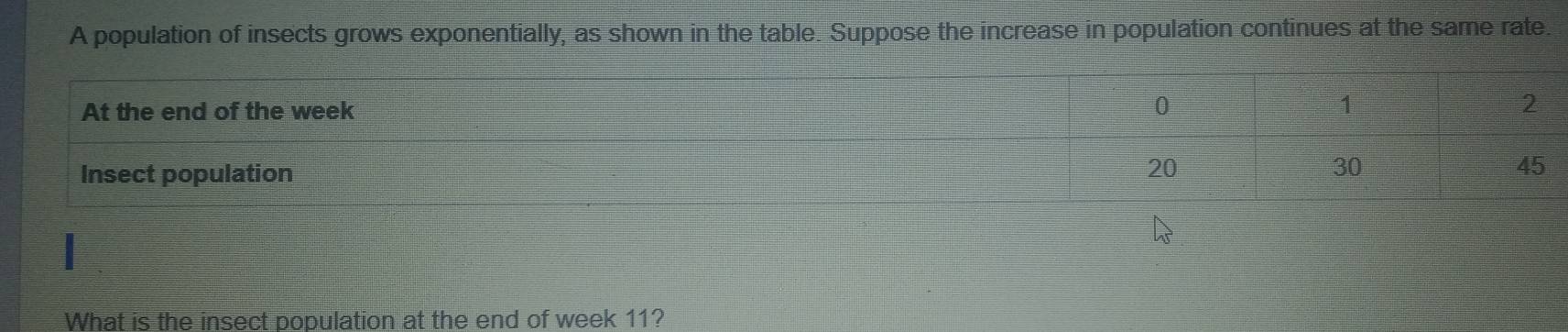 A population of insects grows exponentially, as shown in the table. Suppose the increase in population continues at the same rate. 
At the end of the week
Insect population 
What is the insect population at the end of week 11?