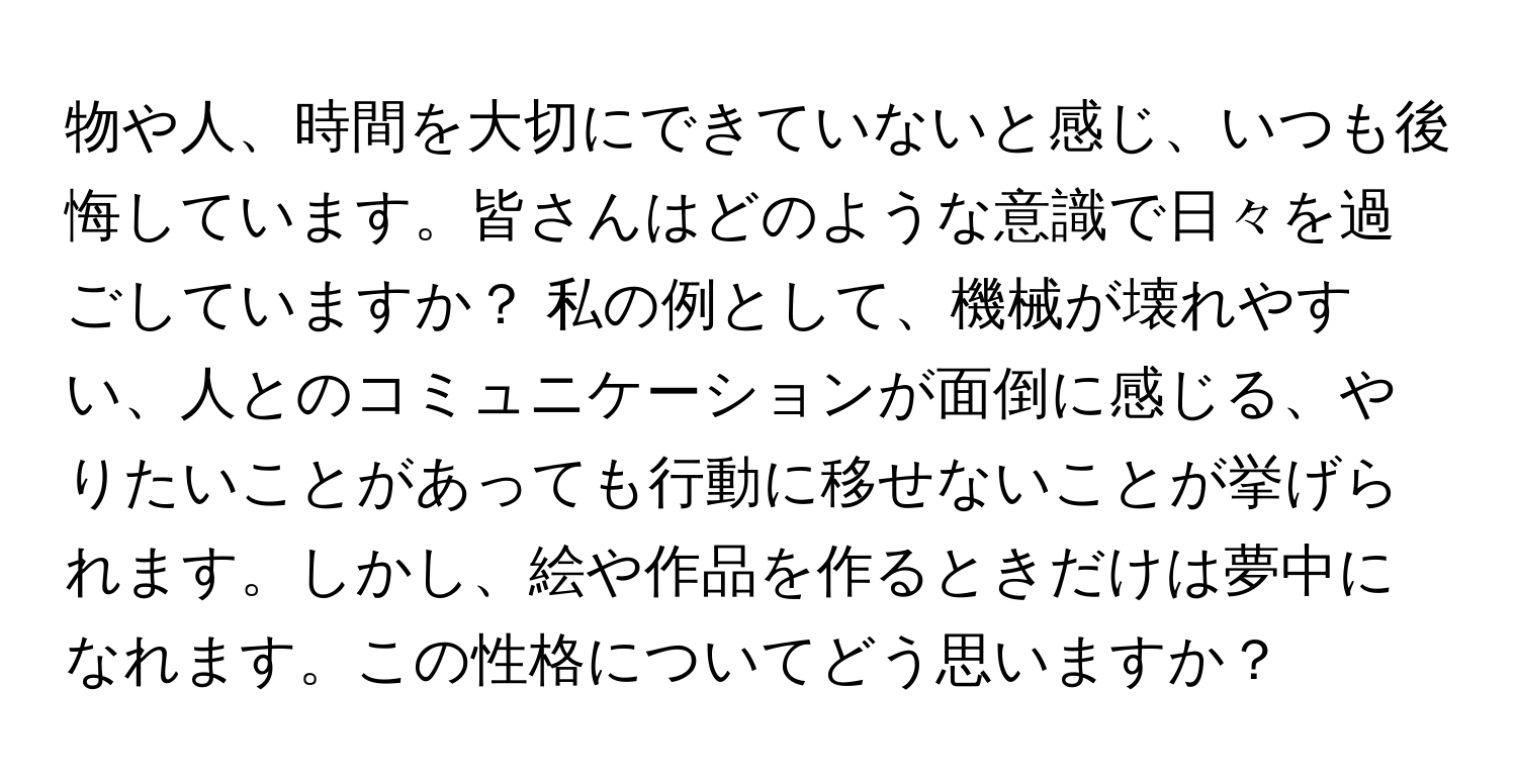 物や人、時間を大切にできていないと感じ、いつも後悔しています。皆さんはどのような意識で日々を過ごしていますか？ 私の例として、機械が壊れやすい、人とのコミュニケーションが面倒に感じる、やりたいことがあっても行動に移せないことが挙げられます。しかし、絵や作品を作るときだけは夢中になれます。この性格についてどう思いますか？