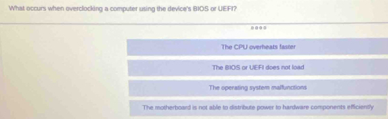 What occurs when overclocking a computer using the device's BIOS or UEFI?
...
The CPU overheats faster
The BIOS or UEFI does not load
The operating system malfunctions
The motherboard is not able to distribute power to hardware components efficiently