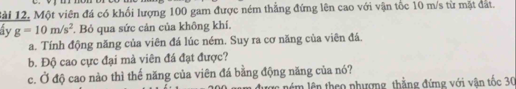 Một viên đá có khối lượng 100 gam được ném thẳng đứng lên cao với vận tốc 10 m/s từ mặt đất. 
ây g=10m/s^2. Bỏ qua sức cản của không khí. 
a. Tính động năng của viên đá lúc ném. Suy ra cơ năng của viên đá. 
b. Độ cao cực đại mà viên đá đạt được? 
c. Ở độ cao nào thì thế năng của viên đá bằng động năng của nó? 
ược ném lên theo phương thằng đứng với vận tốc 30