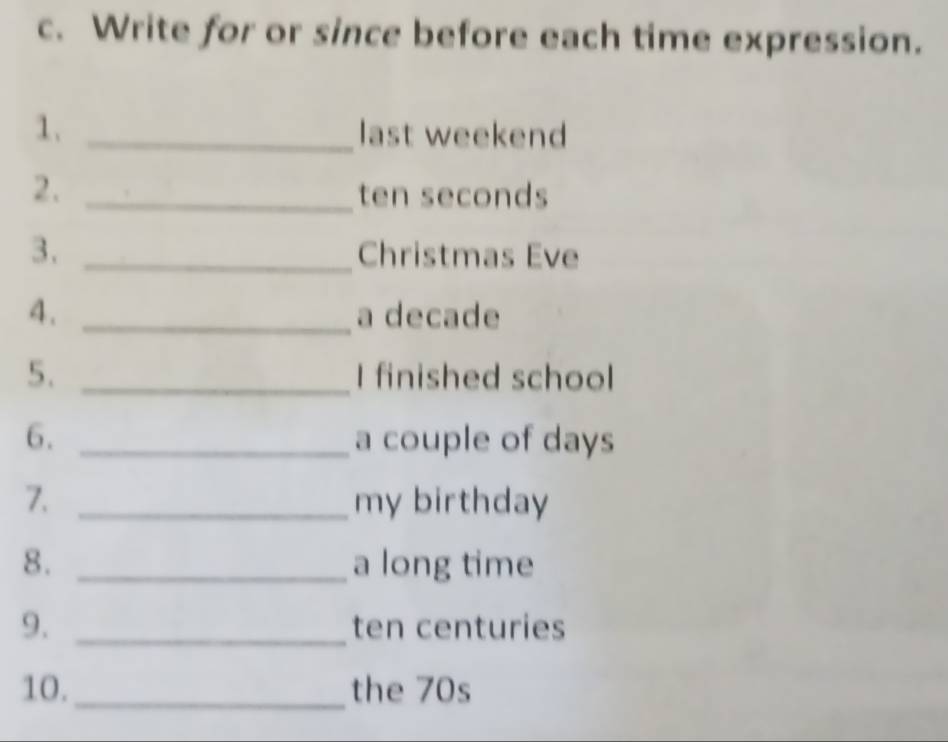 Write for or since before each time expression. 
1. _last weekend 
2. _ ten seconds
3. _Christmas Eve 
4. _a decade 
5. _I finished school 
6. _a couple of days
7. _my birthday 
8. _a long time 
9. _ ten centuries
10._ the 70s