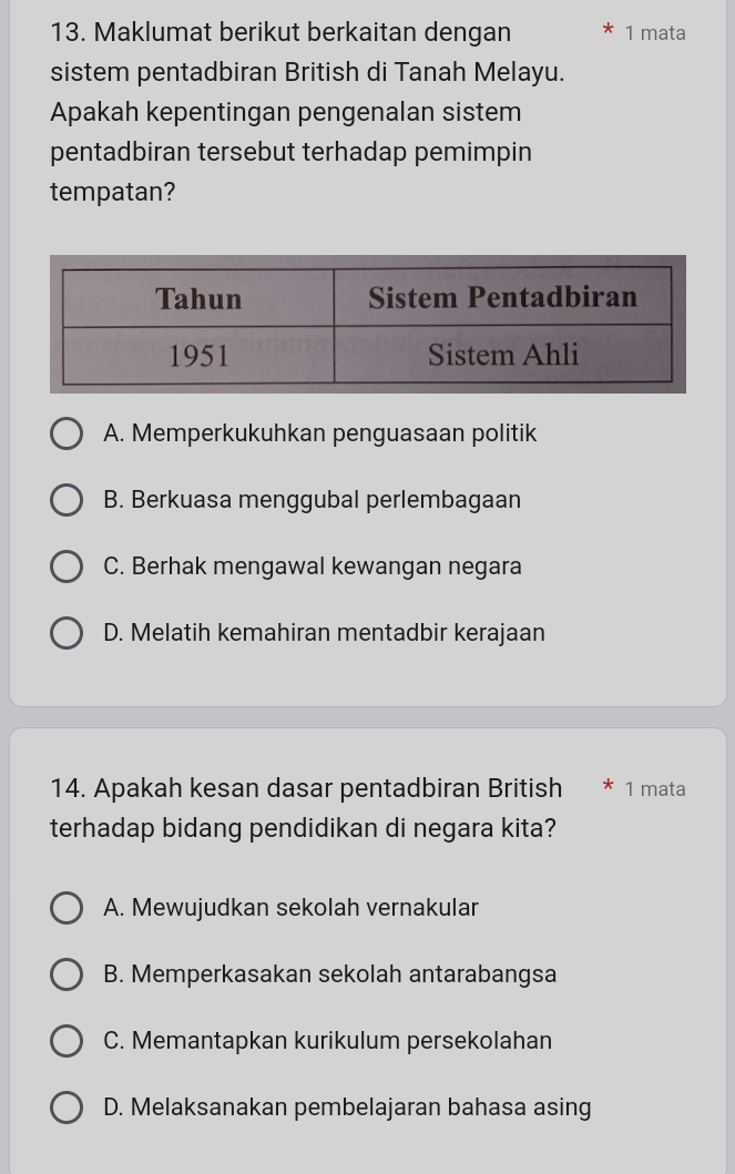 Maklumat berikut berkaitan dengan 1 mata
sistem pentadbiran British di Tanah Melayu.
Apakah kepentingan pengenalan sistem
pentadbiran tersebut terhadap pemimpin
tempatan?
A. Memperkukuhkan penguasaan politik
B. Berkuasa menggubal perlembagaan
C. Berhak mengawal kewangan negara
D. Melatih kemahiran mentadbir kerajaan
14. Apakah kesan dasar pentadbiran British * 1 mata
terhadap bidang pendidikan di negara kita?
A. Mewujudkan sekolah vernakular
B. Memperkasakan sekolah antarabangsa
C. Memantapkan kurikulum persekolahan
D. Melaksanakan pembelajaran bahasa asing