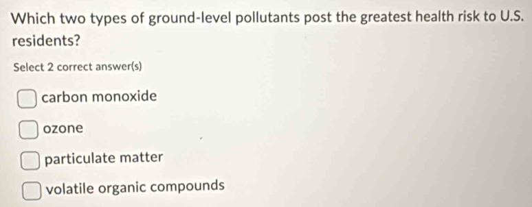 Which two types of ground-level pollutants post the greatest health risk to U.S.
residents?
Select 2 correct answer(s)
carbon monoxide
ozone
particulate matter
volatile organic compounds