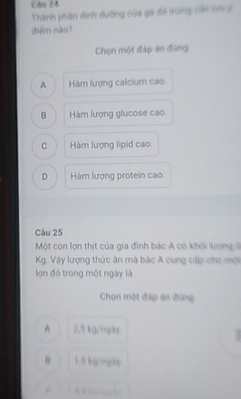 Cên 24
Thành phần dinh đưỡng của gá đề trung căn (m8
diēm nào?
Chọn một đáp án đùng
A Hàm lượng calcium cao
B Hàm lượng glucose cao
C Hàm lượng lipid cao
D Hàm lượng protein cao.
Câu 25
Một con lợn thịt của gia đình bác A có khới lượng
Kg. Vậy lượng thức ăn mà bác A cung cấp cho mới
lợn đó trong một ngày là
Chọn một đáp án đựng
A 2.5 kg/ngày
1.5 kg/nghe
…