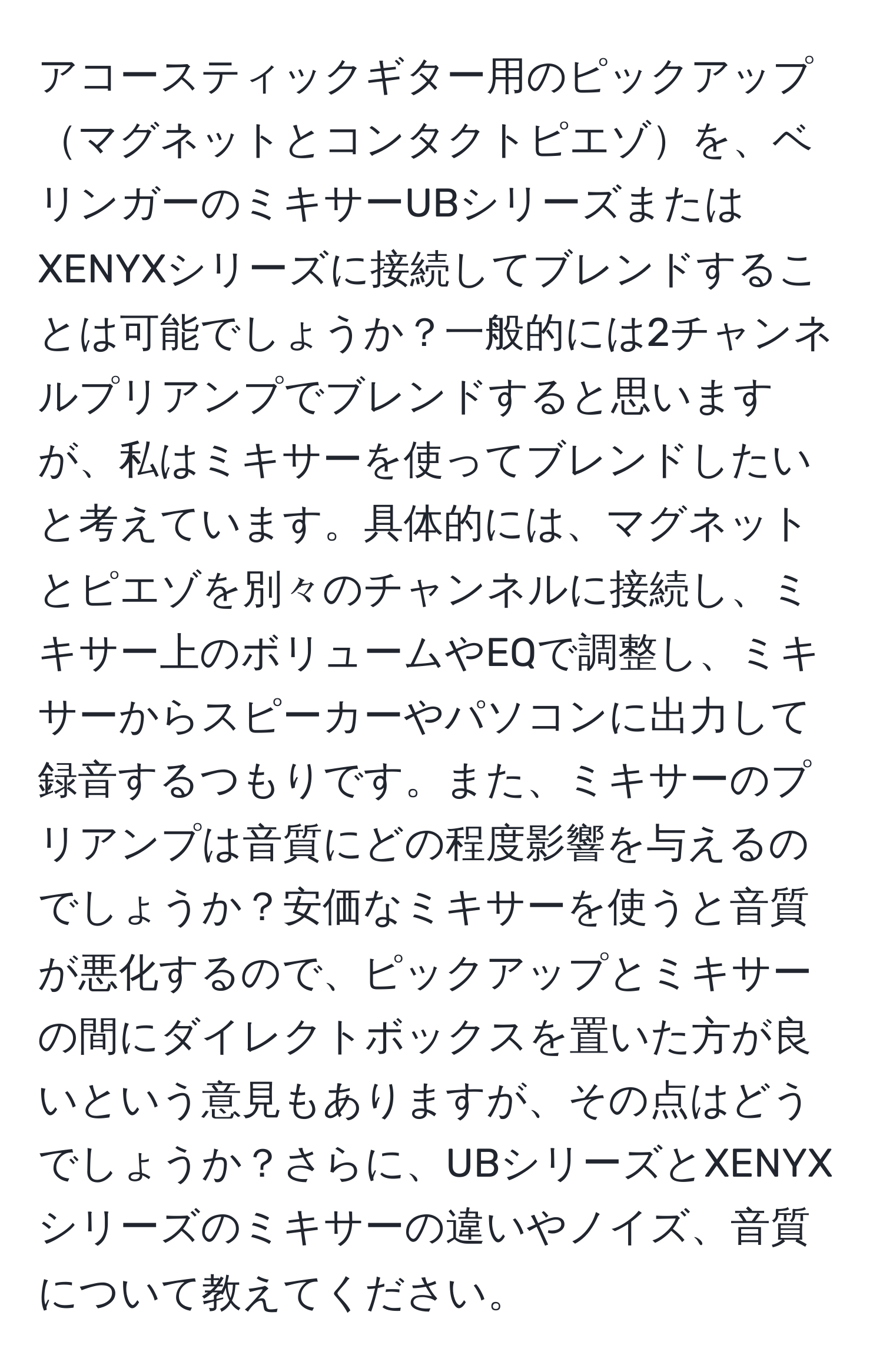 アコースティックギター用のピックアップマグネットとコンタクトピエゾを、ベリンガーのミキサーUBシリーズまたはXENYXシリーズに接続してブレンドすることは可能でしょうか？一般的には2チャンネルプリアンプでブレンドすると思いますが、私はミキサーを使ってブレンドしたいと考えています。具体的には、マグネットとピエゾを別々のチャンネルに接続し、ミキサー上のボリュームやEQで調整し、ミキサーからスピーカーやパソコンに出力して録音するつもりです。また、ミキサーのプリアンプは音質にどの程度影響を与えるのでしょうか？安価なミキサーを使うと音質が悪化するので、ピックアップとミキサーの間にダイレクトボックスを置いた方が良いという意見もありますが、その点はどうでしょうか？さらに、UBシリーズとXENYXシリーズのミキサーの違いやノイズ、音質について教えてください。