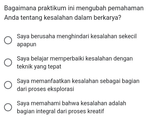 Bagaimana praktikum ini mengubah pemahaman
Anda tentang kesalahan dalam berkarya?
Saya berusaha menghindari kesalahan sekecil
apapun
Saya belajar memperbaiki kesalahan dengan
teknik yang tepat
Saya memanfaatkan kesalahan sebagai bagian
dari proses eksplorasi
Saya memahami bahwa kesalahan adalah
bagian integral dari proses kreatif