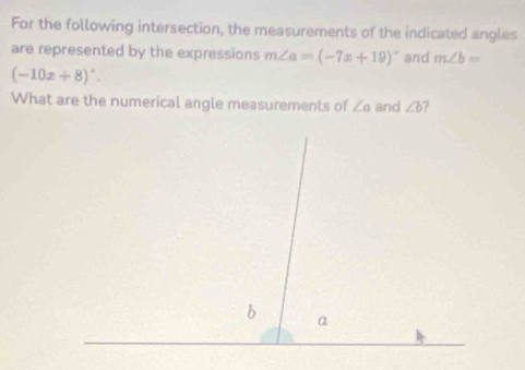 For the following intersection, the measurements of the indicated angles 
are represented by the expressions m∠ a=(-7x+19)^circ  and m∠ b=
(-10x+8)^circ . 
What are the numerical angle measurements of ∠ a and ∠ b