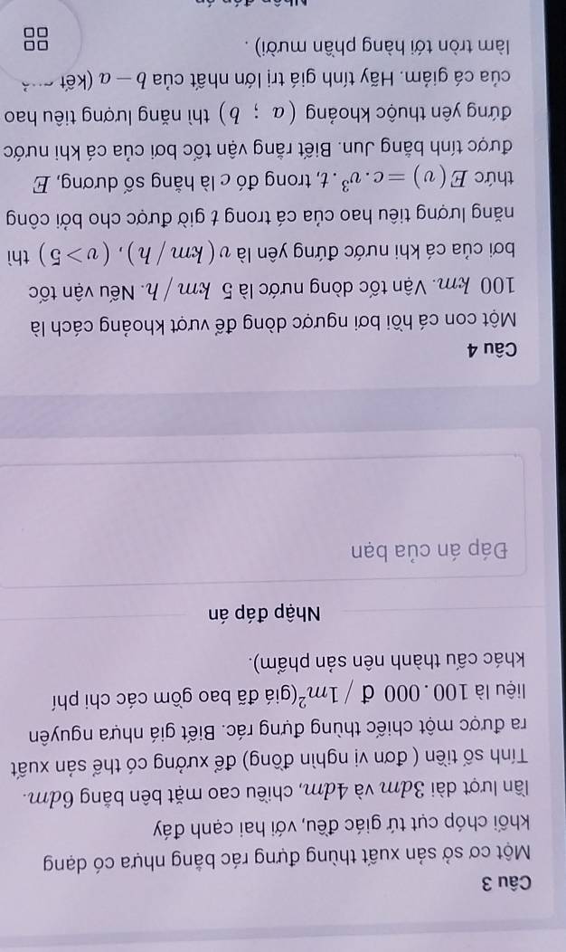 Một cơ sở sản xuất thùng đựng rác bằng nhựa có dạng 
khối chóp cụt tứ giác đều, với hai cạnh đáy 
lần lượt dài 3dm và 4dm, chiều cao mặt bên bằng 6dm. 
Tính số tiền ( đơn vị nghìn đồng) để xưởng có thể sản xuất 
ra được một chiếc thùng đựng rác. Biết giá nhựa nguyên 
liệu là 100 . 000 đ /1m^2 (giá đã bao gồm các chi phí 
khác cấu thành nên sản phẩm). 
Nhập đáp án 
Đáp án của bạn 
Câu 4 
Một con cá hồi bơi ngược dòng để vượt khoảng cách là
100 km. Vận tốc dòng nước là 5 km / h. Nếu vận tốc 
bơi của cá khi nước đứng yên là v v(km/h), (v>5) thì 
năng lượng tiêu hao của cá trong t giờ được cho bởi công 
thức E(v)=c.v^3. t, trong đó c là hằng số dương, E 
được tính bằng Jun. Biết rằng vận tốc bơi của cá khi nước 
đứng yên thuộc khoảng (a;b) thì năng lượng tiêu hao 
của cá giám. Hãy tính giá trị lớn nhất của b-a kết c ả 
làm tròn tới hàng phần mười) . □□