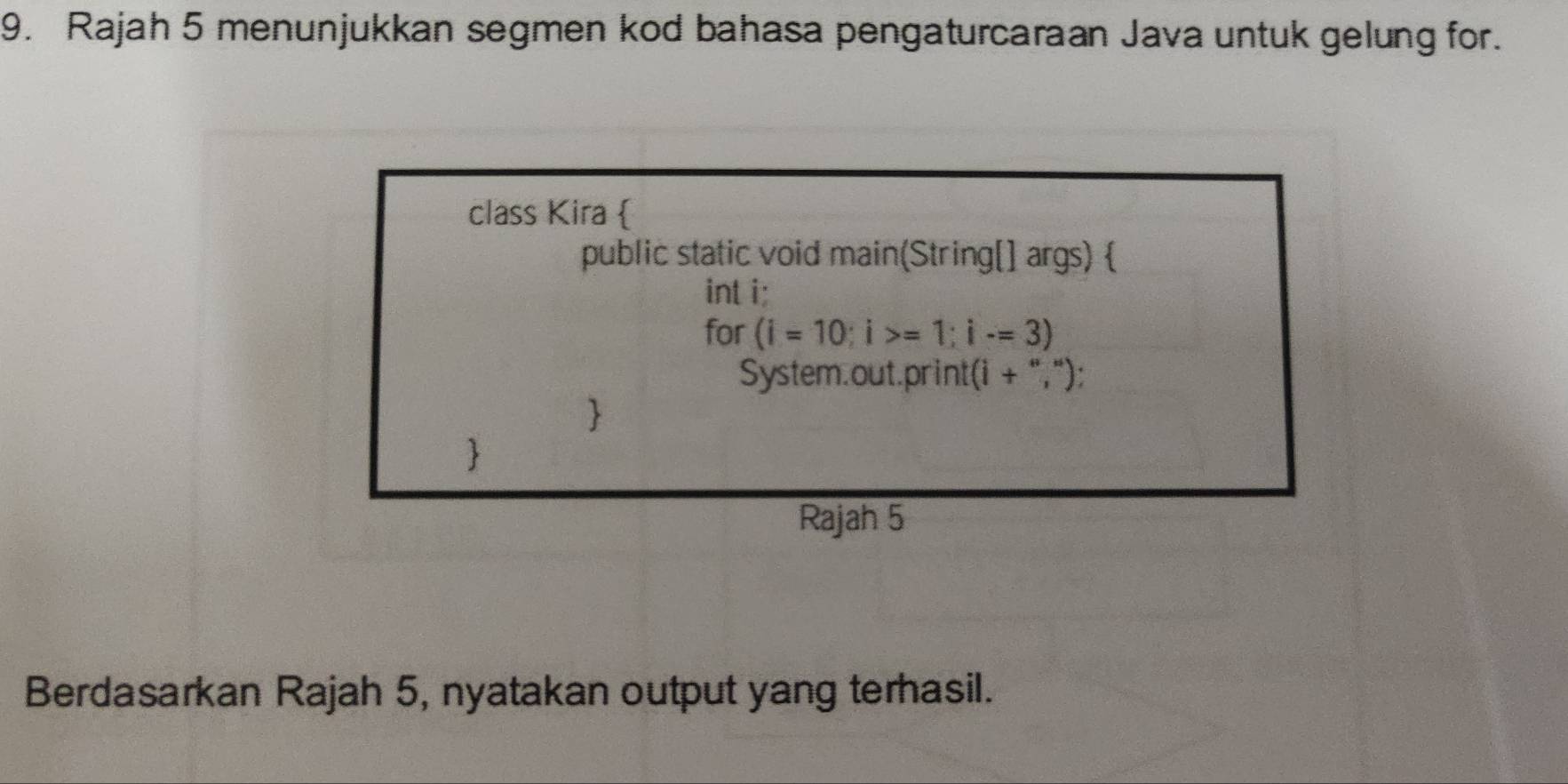 Rajah 5 menunjukkan segmen kod bahasa pengaturcaraan Java untuk gelung for. 
class Kira  
public static void main(String[] args)  
int i: 
for (i=10;i>=1; i-=3)
System.out.print(i + ","); 
 
 
Rajah 5 
Berdasarkan Rajah 5, nyatakan output yang terhasil.