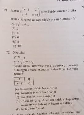 74
71. Matriks beginpmatrix x-1&-2 4&x+3endpmatrix memiliki determinan 7. Jika
nilai x yang memenuhi adalah σ dan b , maka nilai
dari a^2+b^2=
(A) 2
(B) 4
(C) 6
7
(D) 8
(E) 10
72. Diketahui
 (2^(x+3y))/3^(x-y+)s =7^(x-y+)s
Berdasarkan informasi yang diberikan, manakah
hubungan antara kuantitas P dan Q berikut yang
benar?
(A) Kuantitas P lebih besar dari Q
(B) Kuantitas P lebih kecil dari O
(C) Kuantitas P sama dengan C
(D) Informasi yang diberikan tidak cukup untuk
menentukan hubungan kuantitas P dan Q
(E) A, B, C dan D salah
suh  segiti  siku-siku diketa ui sis