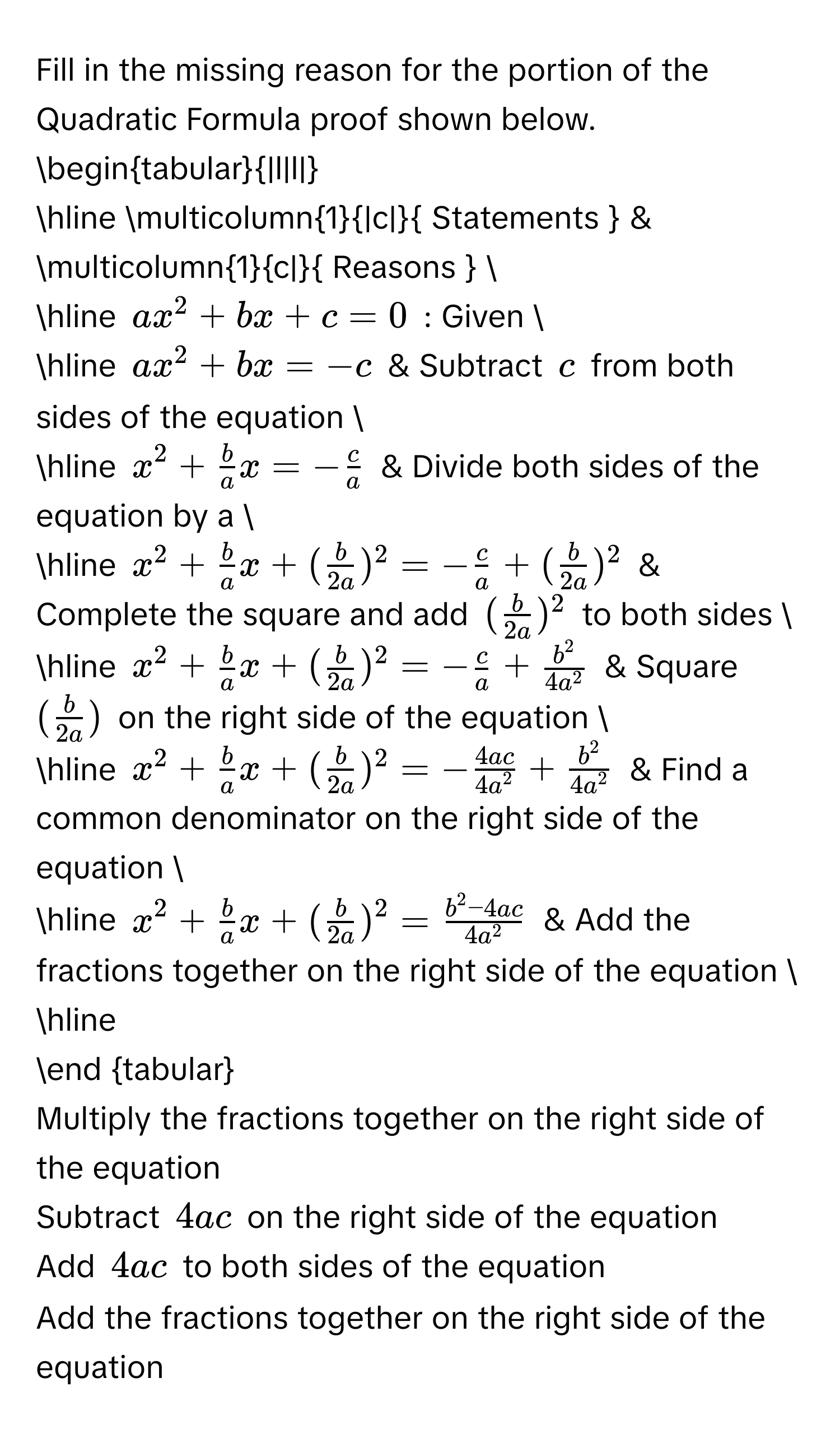 Fill in the missing reason for the portion of the Quadratic Formula proof shown below. 
begintabular|l|l| 
hline multicolumn1|c| Statements  & multicolumn1c| Reasons   
hline ax^2+bx+c=0 : Given  
hline ax^2+bx=-c & Subtract c from both sides of the equation  
hline x^2+ b/a x=- c/a  & Divide both sides of the equation by a  
hline x^2+ b/a x+( b/2a )^2=- c/a +( b/2a )^2 & Complete the square and add ( b/2a )^2 to both sides  
hline x^2+ b/a x+( b/2a )^2=- c/a + b^2/4a^2  & Square ( b/2a ) on the right side of the equation  
hline x^2+ b/a x+( b/2a )^2=- 4ac/4a^2 + b^2/4a^2  & Find a common denominator on the right side of the equation  
hline x^2+ b/a x+( b/2a )^2= (b^2-4ac)/4a^2  & Add the fractions together on the right side of the equation  
hline 
end tabular 
Multiply the fractions together on the right side of the equation 
Subtract 4ac on the right side of the equation 
Add 4ac to both sides of the equation 
Add the fractions together on the right side of the equation