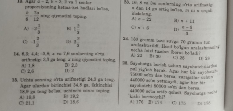 Agar a-2; b+3; 2 va 7 sonlar 23. 16; 8 va 3m sonlarning o'rta arifmetigi
proporsiyaning ketma-ket hadlari bo'lsa, ifodalang. n dan 14 ga ortiq bo'lsa, m ni n orqali
 b/6 - 7a/12 ning qiymatini toping.
A) n-22 B) n+11
C) n+6
A) -2 1/3  B) 1 2/3  D)  (n-6)/3 
24. 180 gramm toza suvga 70 gramm tuz
C) -1 2/3  D) 2 2/3  aralashtirildi. Hosil bo'lgan aralashmaning
necha foizi tuzdan iborat bo‘ladi?
14. 6, 3; 4, 4; -3, 8; x va 7, 6 sonlarning o'rta A) 22 B) 30 C) 25 D) 28
arifmetigi 3, 3 ga teng. x ning qiymatini toping. 25. Sayohatga borish uchun sayohatchilardan
A) 1,8 B) 2, 3 pul yig'ish kerak. Agar har bir sayohatchi
C) 2,6 D) 2
75000 so'm dan bersa, xarajatlar uchun
440000 so'm yetmaydi, agar har bir
15. Uchta sonning o'rta arifmetigi 24, 3 ga teng. sayohatchi 80000 so'm dan bersa,
Agar ulardan birinchisi 34,8 ga, ikkinchisi
18,9 ga teng bo'lsa, uchinchi sonni toping. 440000 so'm ortib qoladi. Sayohatga necha
A) 19,8 B) 19, 2 kishi bormoqchi?
C) 21,1 D) 18,6 A) 176 B) 174 C) 175 D) 178