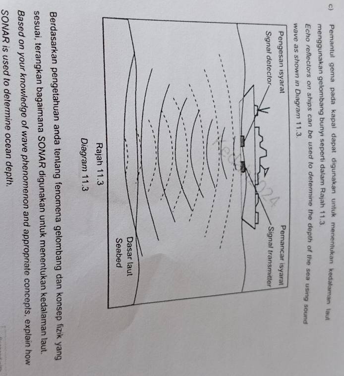 Pemantul gema pada kapal dapat digunakan untuk menentukan kedalaman laut 
menggunakan gelombang bunyi seperti dalam Rajah 11.3
Echo reflectors on ships can be used to determine the depth of the sea using sound 
Diagram 11.3. 
Berdasarkan pengetahuan anda tenlang fenomena gelombang dan konsep fizik yang 
sesuai, terangkan bagaimana SONAR digunakan untuk menentukan kedalaman laut. 
Based on your knowledge of wave phenomenon and appropriate concepts, explain how 
SONAR is used to determine ocean depth.